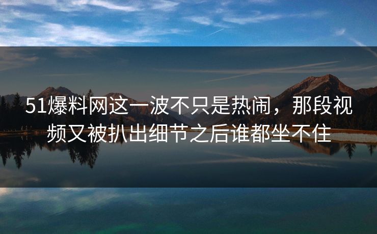 51爆料网这一波不只是热闹，那段视频又被扒出细节之后谁都坐不住